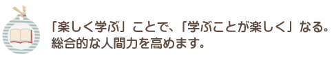 「楽しく学ぶ」ことで、 「学ぶことが楽しく」なる。 総合的な人間力を高めます。